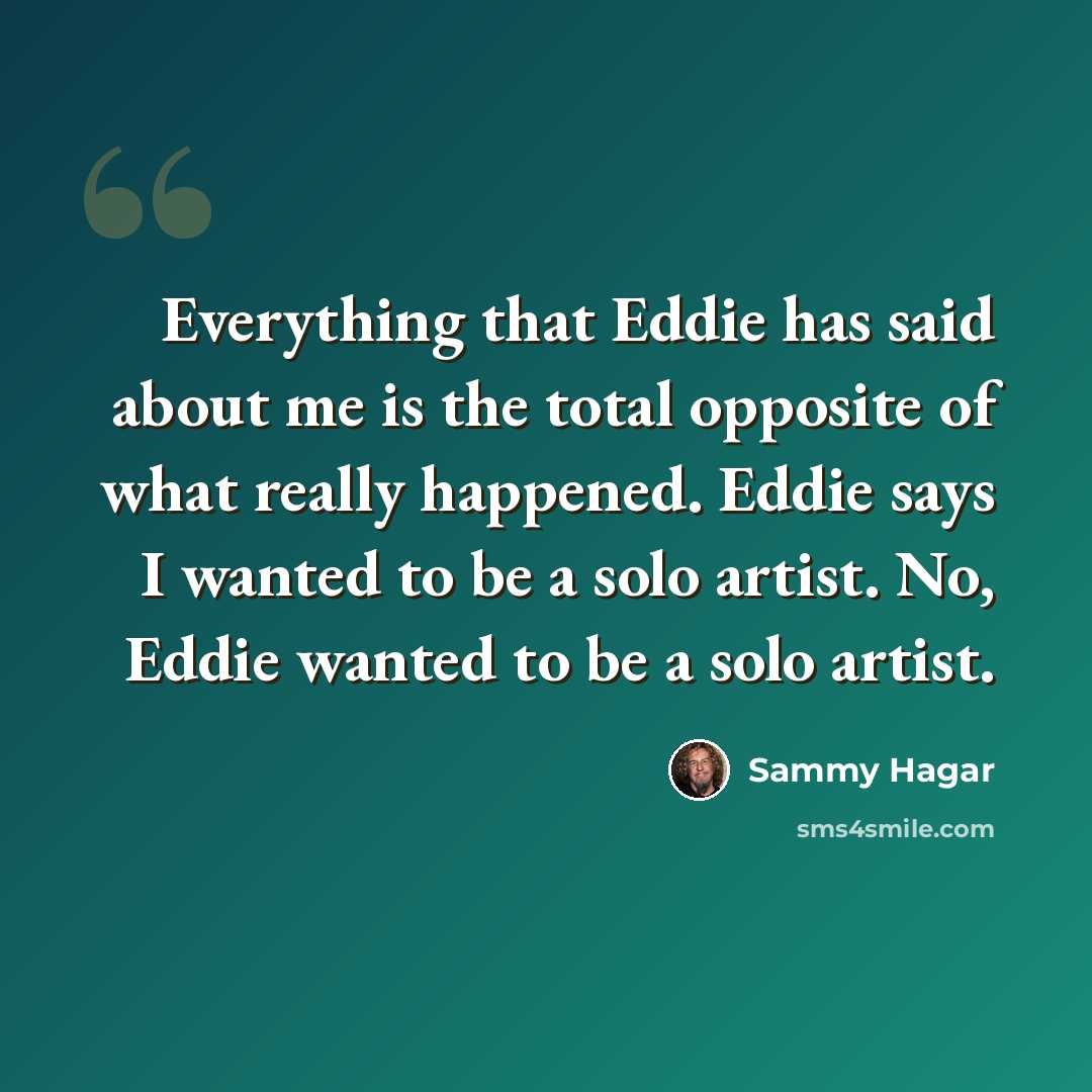“Everything that Eddie has said about me is the total opposite of what really happened. Eddie says I wanted to be a solo artist. No, Eddie wanted to be a solo artist.” quote by Sammy Hagar