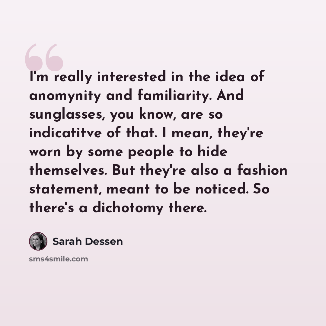 “I'm really interested in the idea of anomynity and familiarity. And sunglasses, you know, are so indicatitve of that. I mean, they're worn by some people to hide themselves. But they're also a fashion statement, meant to be noticed. So there's a dichotomy there.” quote by Sarah Dessen