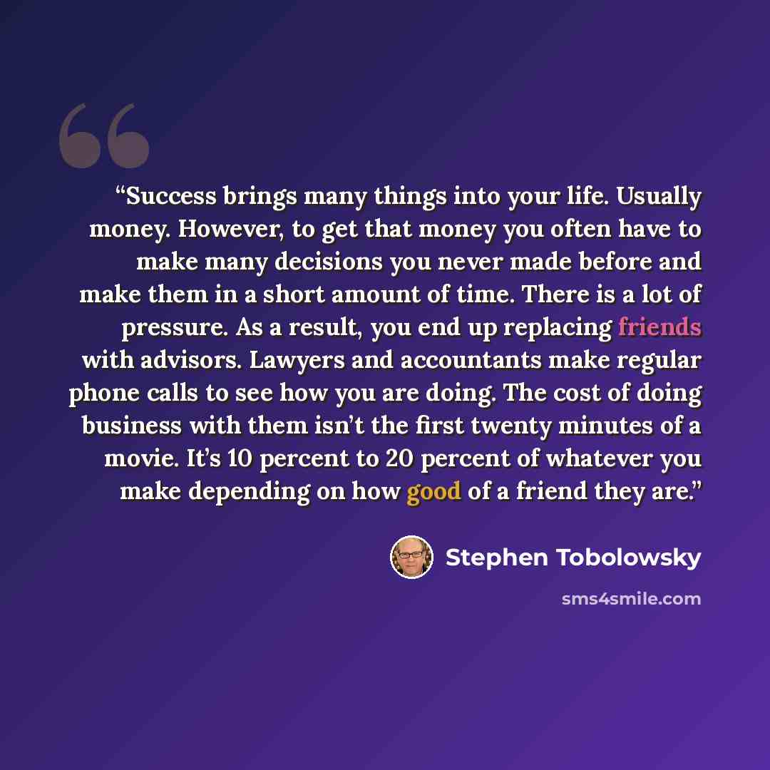 “Success brings many things into your life. Usually money. However, to get that money you often have to make many decisions you never made before and make them in a short amount of time. There is a lot of pressure. As a result, you end up replacing friends with advisors. Lawyers and accountants…” quote by Stephen Tobolowsky