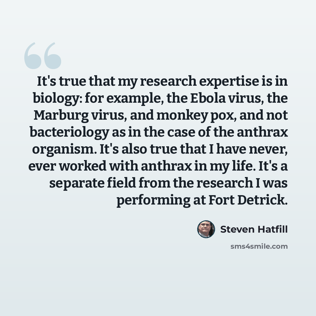 “It's true that my research expertise is in biology: for example, the Ebola virus, the Marburg virus, and monkey pox, and not bacteriology as in the case of the anthrax organism. It's also true that I have never, ever worked with anthrax in my life. It's a separate field from the research I was…” quote by Steven Hatfill