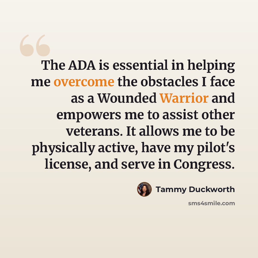 “The ADA is essential in helping me overcome the obstacles I face as a Wounded Warrior and empowers me to assist other veterans. It allows me to be physically active, have my pilot's license, and serve in Congress.” quote by Tammy Duckworth