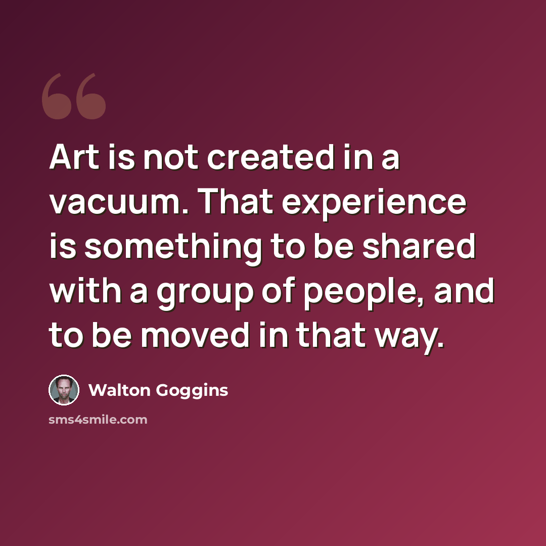 “Art is not created in a vacuum. That experience is something to be shared with a group of people, and to be moved in that way.” quote by Walton Goggins