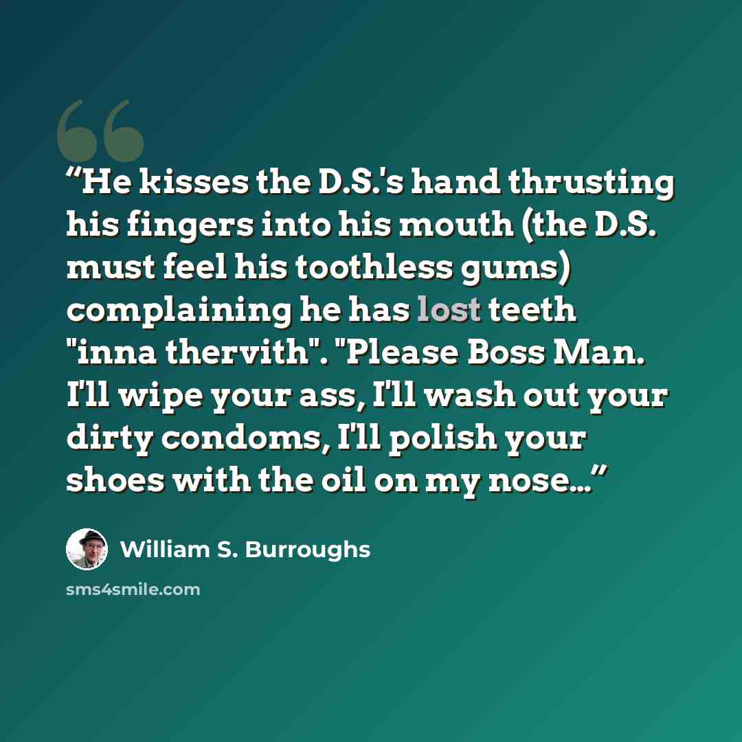 “He kisses the D.S.'s hand thrusting his fingers into his mouth (the D.S. must feel his toothless gums) complaining he has lost teeth "inna thervith". "Please Boss Man. I'll wipe your ass, I'll wash out your dirty condoms, I'll polish your shoes with the oil on my nose…” quote by William S. Burroughs