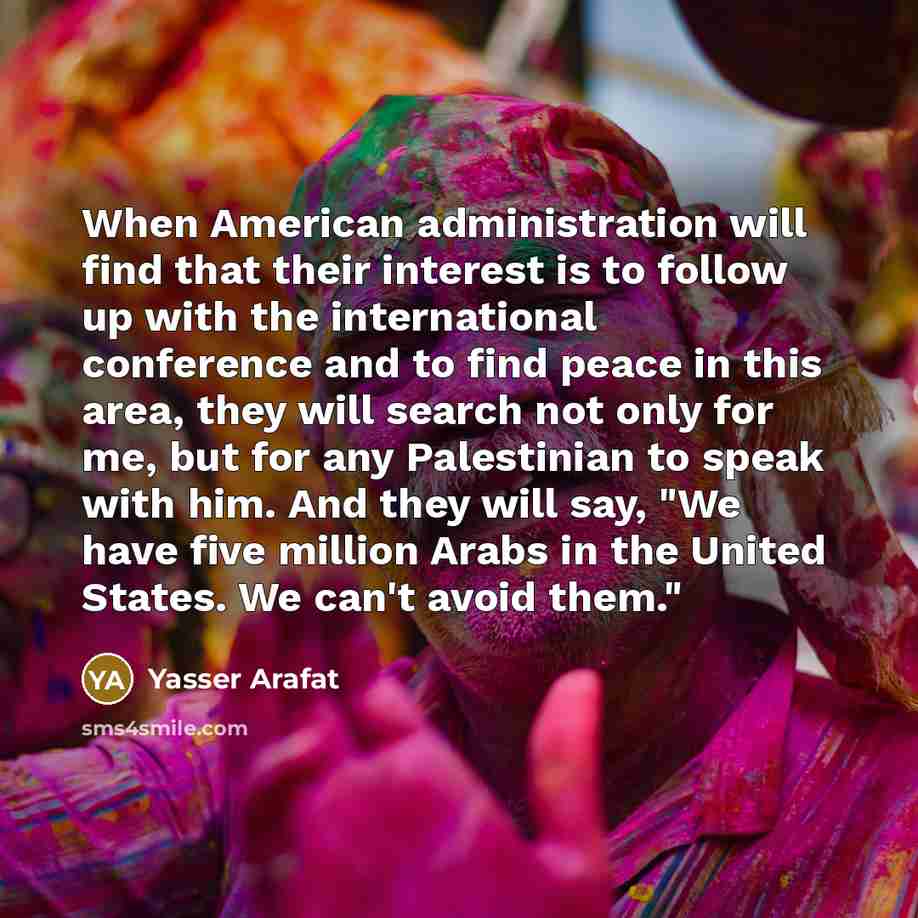 “When American administration will find that their interest is to follow up with the international conference and to find peace in this area, they will search not only for me, but for any Palestinian to speak with him. And they will say, "We have five million Arabs in the United States. We can't…” quote by Yasser Arafat