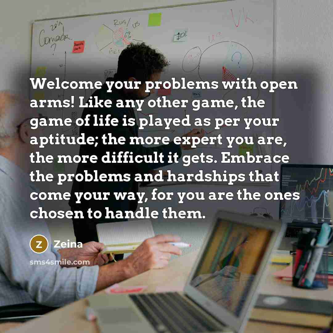 “Welcome your problems with open arms! Like any other game, the game of life is played as per your aptitude; the more expert you are, the more difficult it gets. Embrace the problems and hardships that come your way, for you are the ones chosen to handle them.” quote by Zeina