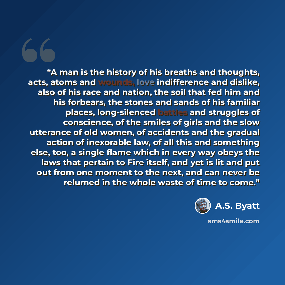 “A man is the history of his breaths and thoughts, acts, atoms and wounds, love indifference and dislike, also of his race and nation, the soil that fed him and his forbears, the stones and sands of his familiar places, long-silenced battles and struggles of conscience, of the smiles of girls and…” quote by A.S. Byatt