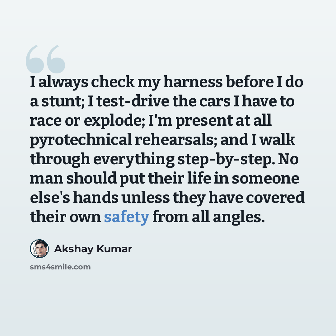 “I always check my harness before I do a stunt; I test-drive the cars I have to race or explode; I'm present at all pyrotechnical rehearsals; and I walk through everything step-by-step. No man should put their life in someone else's hands unless they have covered their own safety from all angles.” quote by Akshay Kumar