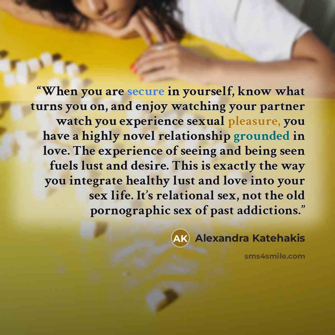 “When you are secure in yourself, know what turns you on, and enjoy watching your partner watch you experience sexual pleasure, you have a highly novel relationship grounded in love. The experience of seeing and being seen fuels lust and desire. This is exactly the way you integrate healthy lust…” quote by Alexandra Katehakis