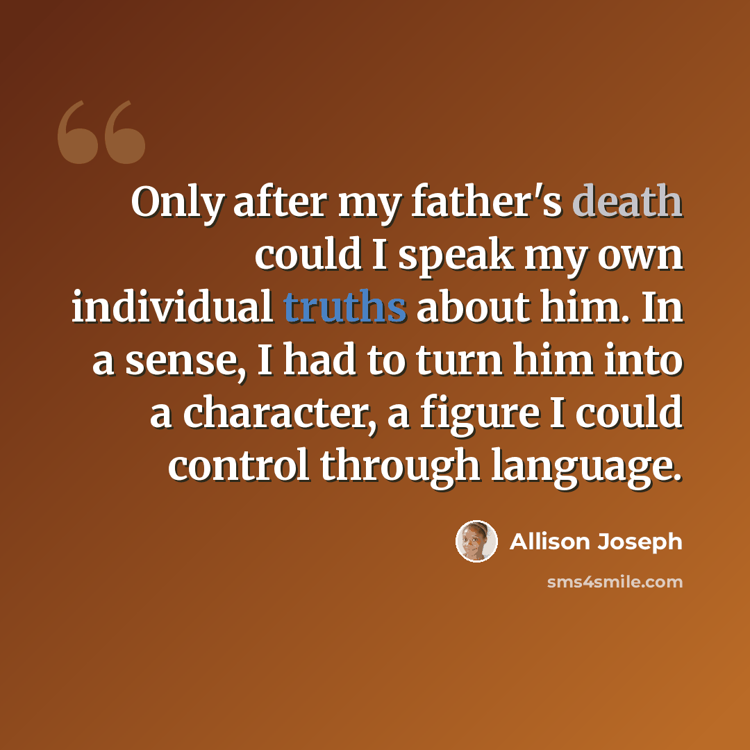 “Only after my father's death could I speak my own individual truths about him. In a sense, I had to turn him into a character, a figure I could control through language.” quote by Allison Joseph