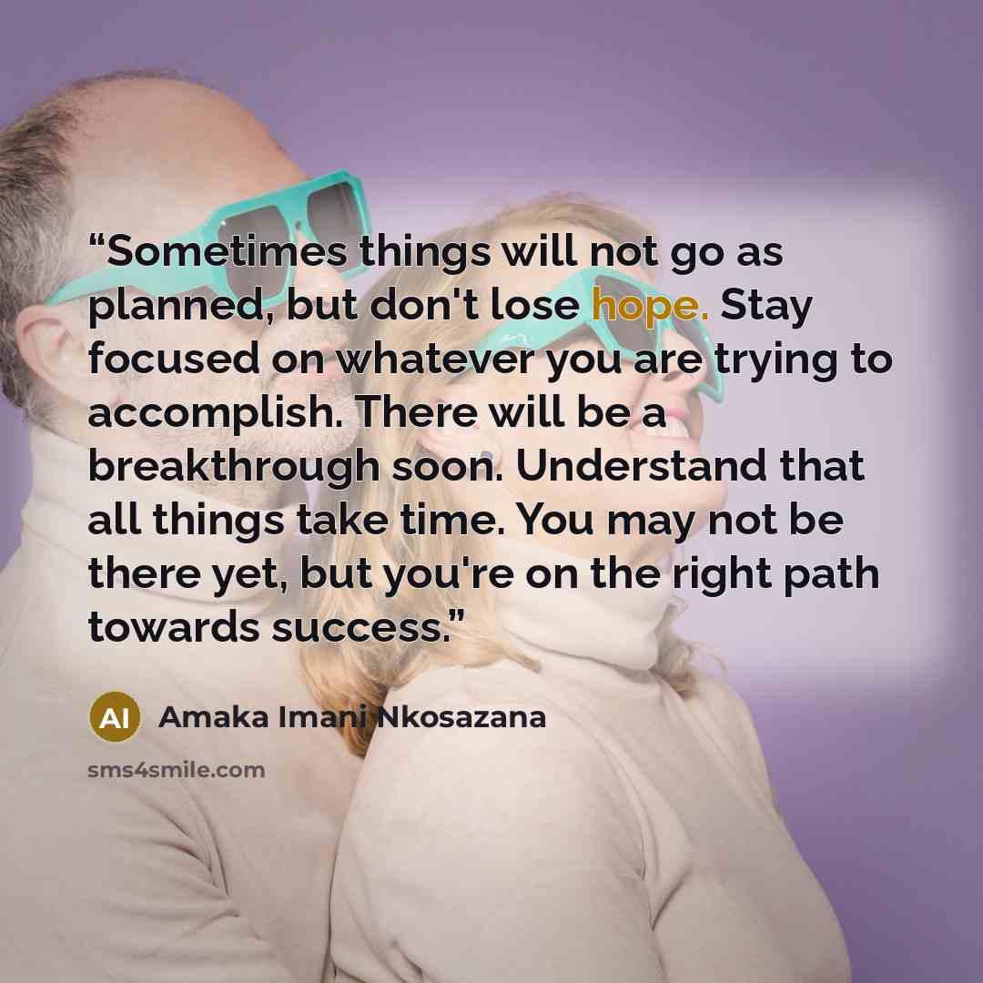 “Sometimes things will not go as planned, but don't lose hope. Stay focused on whatever you are trying to accomplish. There will be a breakthrough soon. Understand that all things take time. You may not be there yet, but you're on the right path towards success.” quote by Amaka Imani Nkosazana