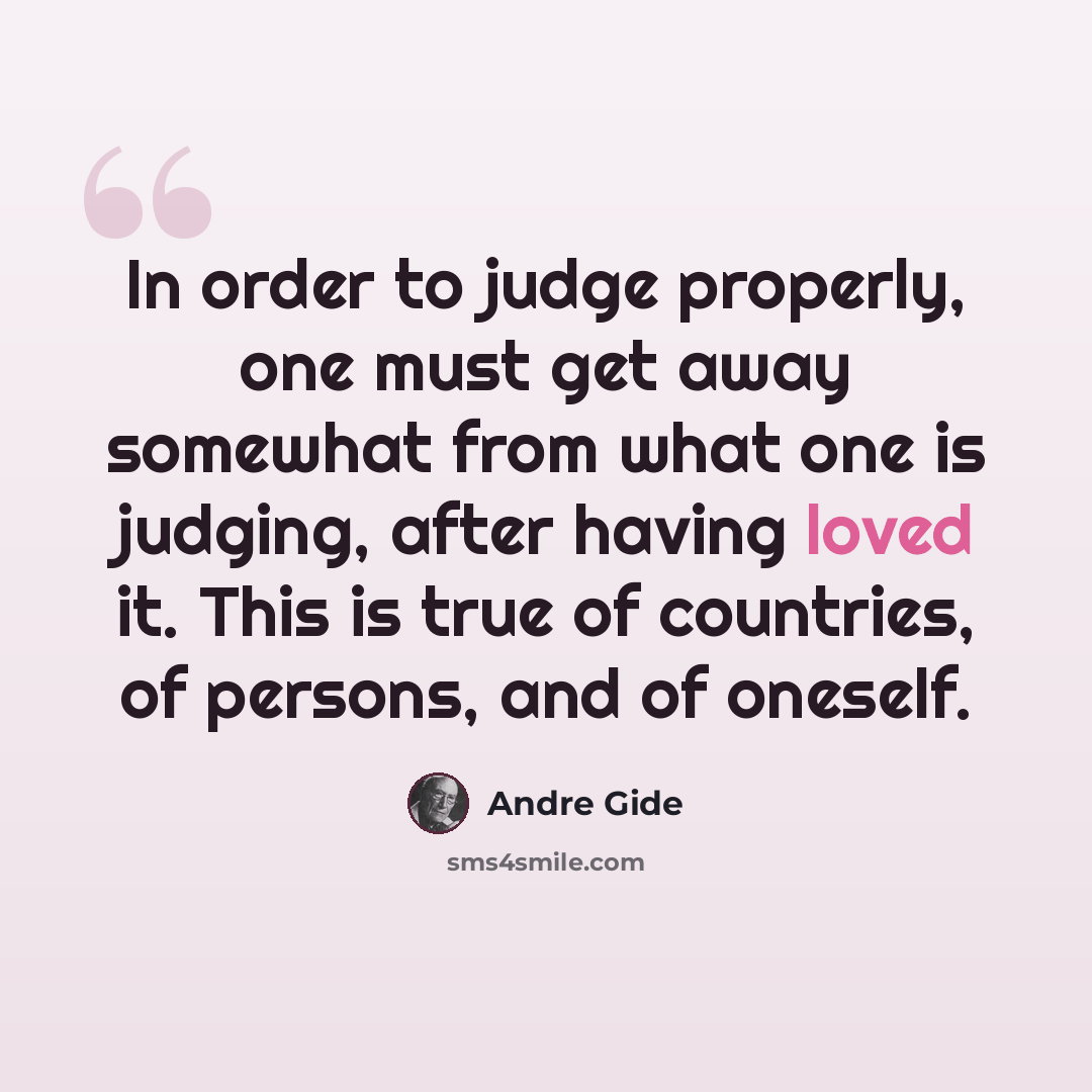 “In order to judge properly, one must get away somewhat from what one is judging, after having loved it. This is true of countries, of persons, and of oneself.” quote by Andre Gide
