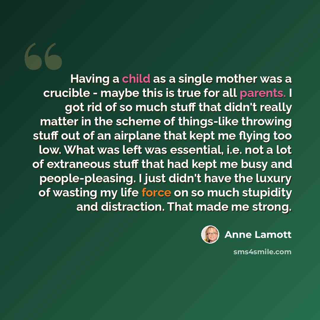 “Having a child as a single mother was a crucible - maybe this is true for all parents. I got rid of so much stuff that didn't really matter in the scheme of things-like throwing stuff out of an airplane that kept me flying too low. What was left was essential, i.e. not a lot of extraneous stuff…” quote by Anne Lamott