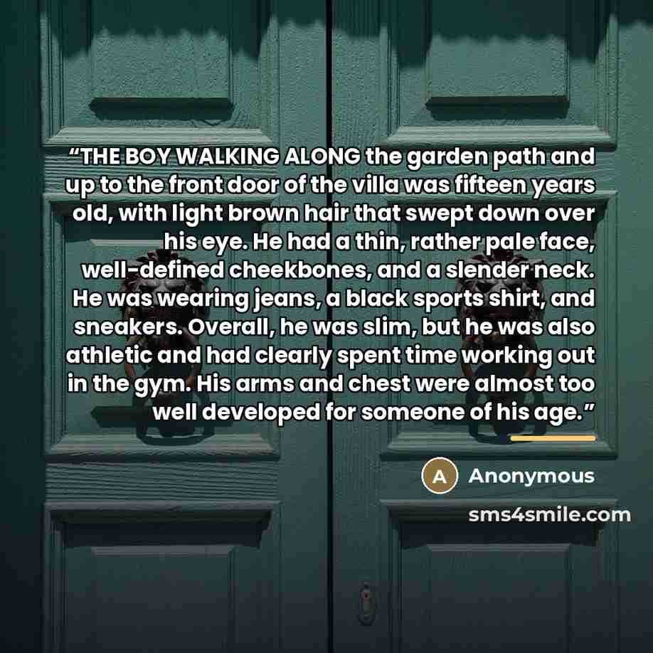 “THE BOY WALKING ALONG the garden path and up to the front door of the villa was fifteen years old, with light brown hair that swept down over his eye. He had a thin, rather pale face, well-defined cheekbones, and a slender neck. He was wearing jeans, a black sports shirt, and sneakers. Overall, he…” quote by Anonymous