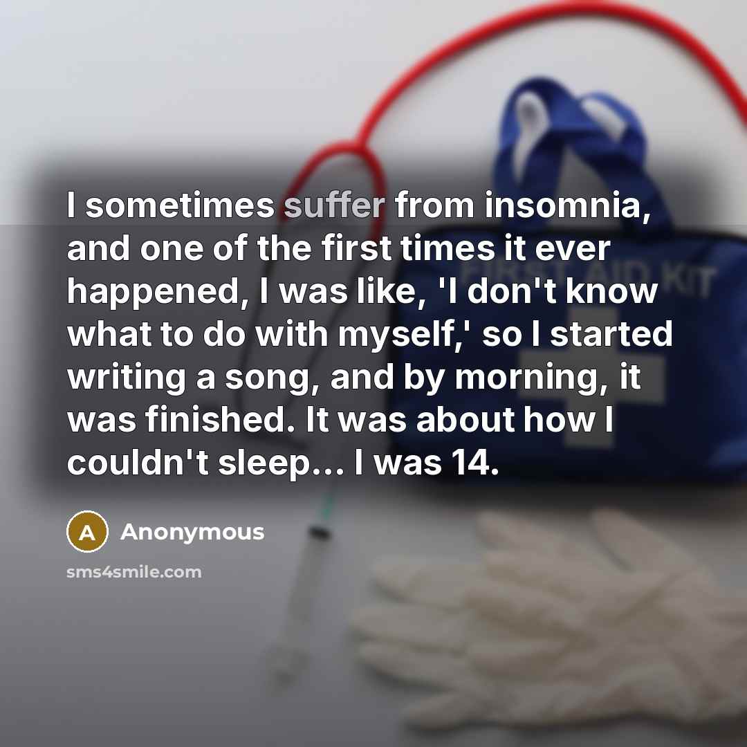 “I sometimes suffer from insomnia, and one of the first times it ever happened, I was like, 'I don't know what to do with myself,' so I started writing a song, and by morning, it was finished. It was about how I couldn't sleep... I was 14.” quote by Anonymous