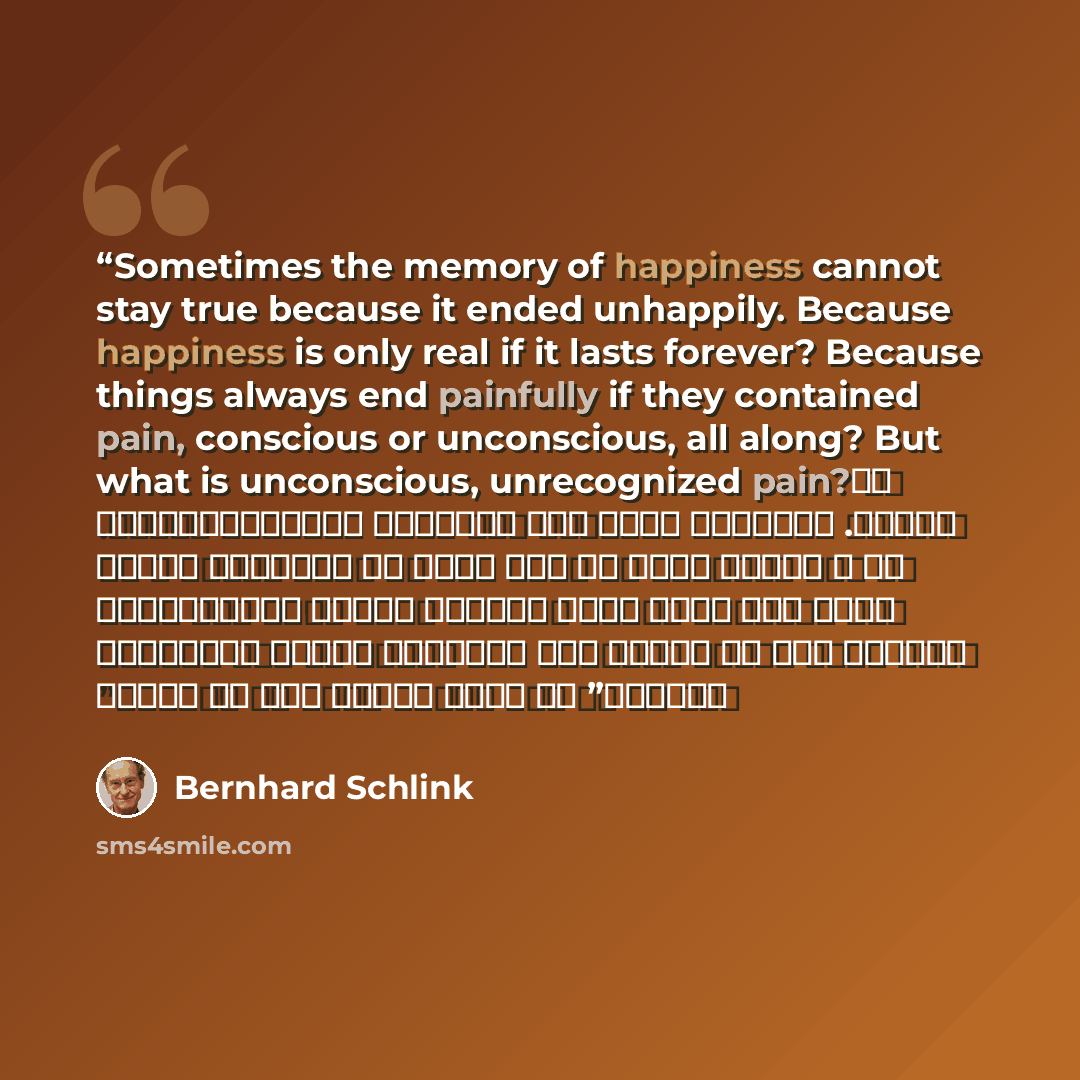 “Sometimes the memory of happiness cannot stay true because it ended unhappily. Because happiness is only real if it lasts forever? Because things always end painfully if they contained pain, conscious or unconscious, all along? But what is unconscious, unrecognized pain? لا تُخِلص الذاكرة للسعادة…” quote by Bernhard Schlink