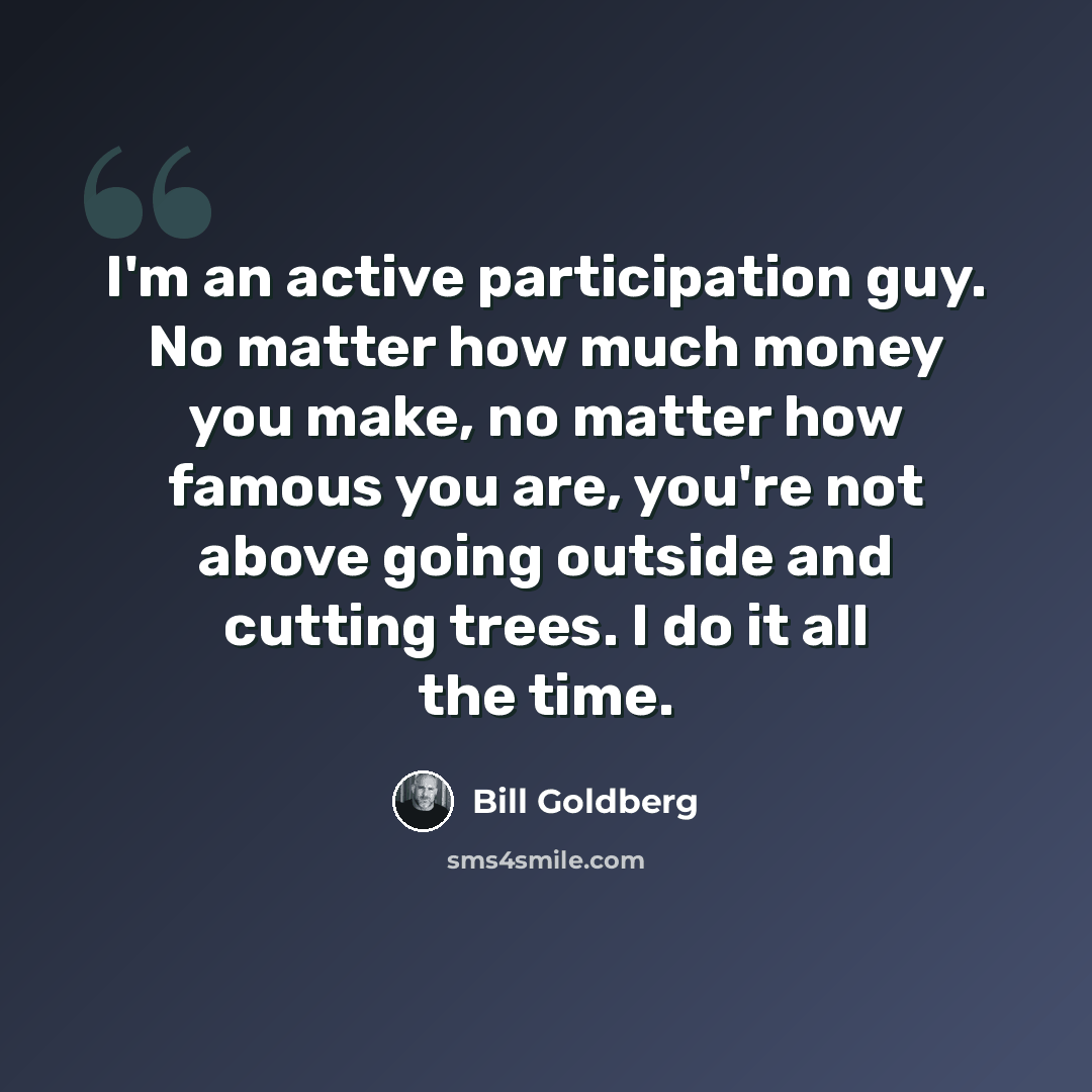 “I'm an active participation guy. No matter how much money you make, no matter how famous you are, you're not above going outside and cutting trees. I do it all the time.” quote by Bill Goldberg