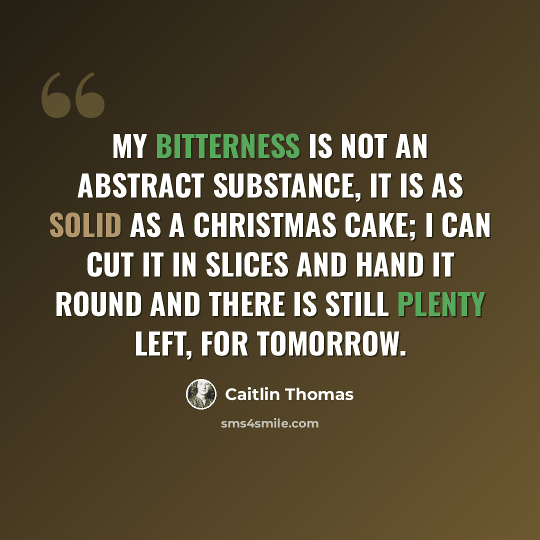 “My bitterness is not an abstract substance, it is as solid as a Christmas cake; I can cut it in slices and hand it round and there is still plenty left, for tomorrow.” quote by Caitlin Thomas