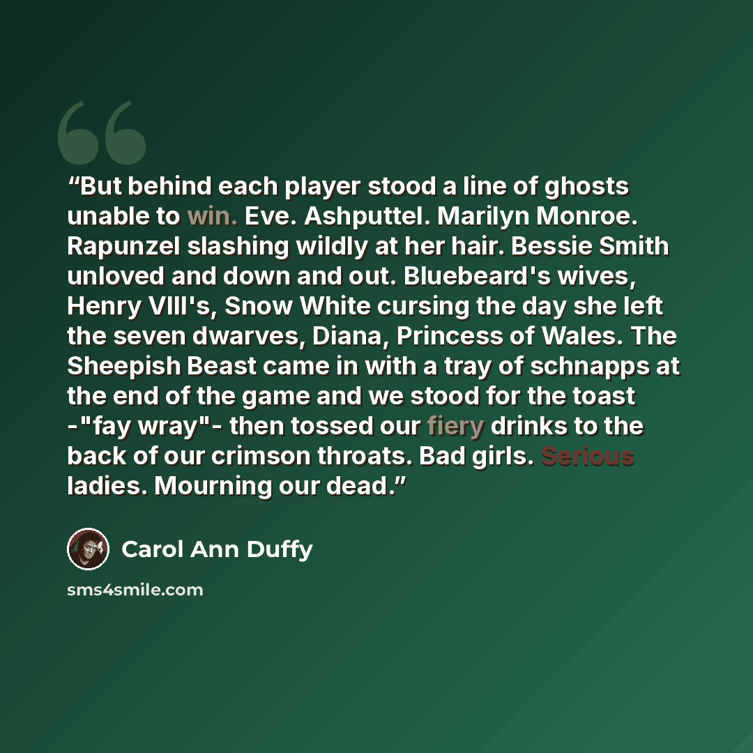 “But behind each player stood a line of ghosts unable to win. Eve. Ashputtel. Marilyn Monroe. Rapunzel slashing wildly at her hair. Bessie Smith unloved and down and out. Bluebeard's wives, Henry VIII's, Snow White cursing the day she left the seven dwarves, Diana, Princess of Wales. The Sheepish…” quote by Carol Ann Duffy