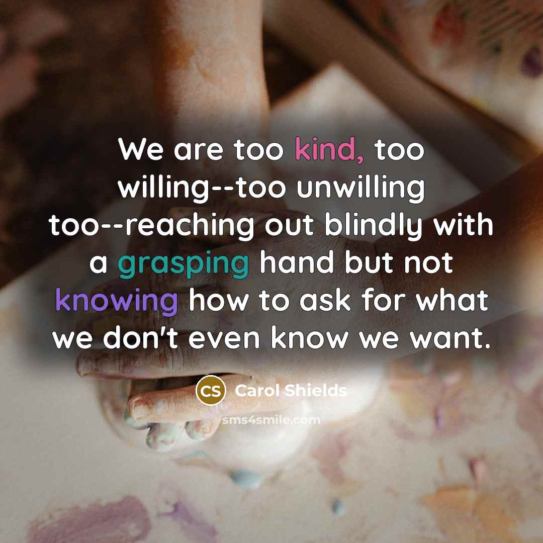 “We are too kind, too willing--too unwilling too--reaching out blindly with a grasping hand but not knowing how to ask for what we don't even know we want.” quote by Carol Shields