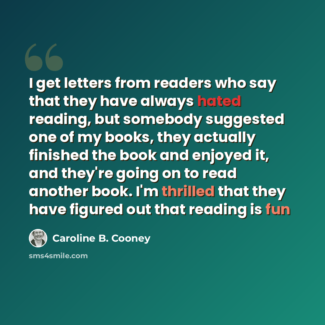 “I get letters from readers who say that they have always hated reading, but somebody suggested one of my books, they actually finished the book and enjoyed it, and they're going on to read another book. I'm thrilled that they have figured out that reading is fun” quote by Caroline B. Cooney