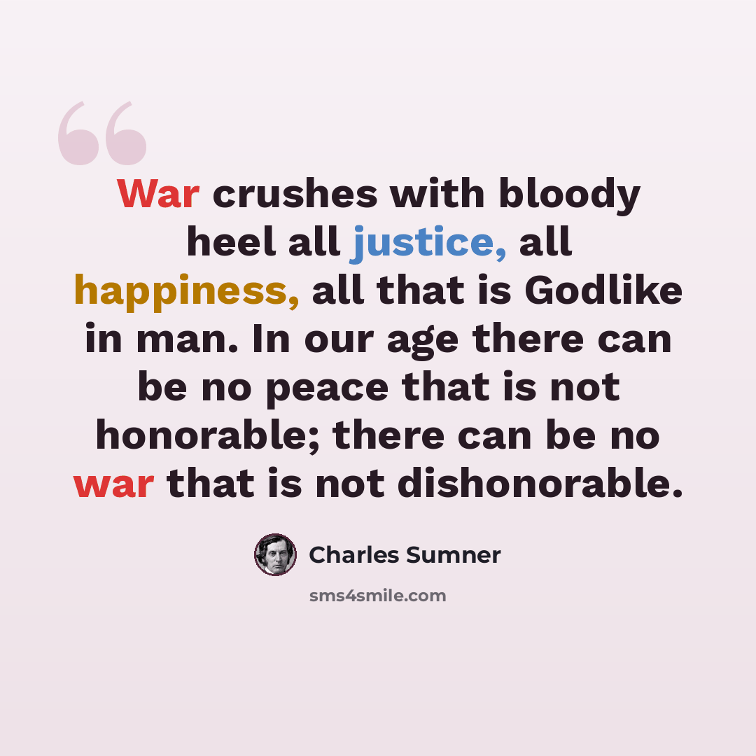 “War crushes with bloody heel all justice, all happiness, all that is Godlike in man. In our age there can be no peace that is not honorable; there can be no war that is not dishonorable.” quote by Charles Sumner