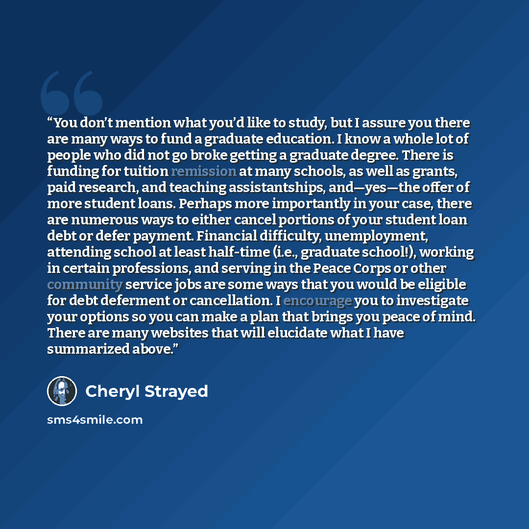 “You don’t mention what you’d like to study, but I assure you there are many ways to fund a graduate education. I know a whole lot of people who did not go broke getting a graduate degree. There is funding for tuition remission at many schools, as well as grants, paid research, and teaching…” quote by Cheryl Strayed