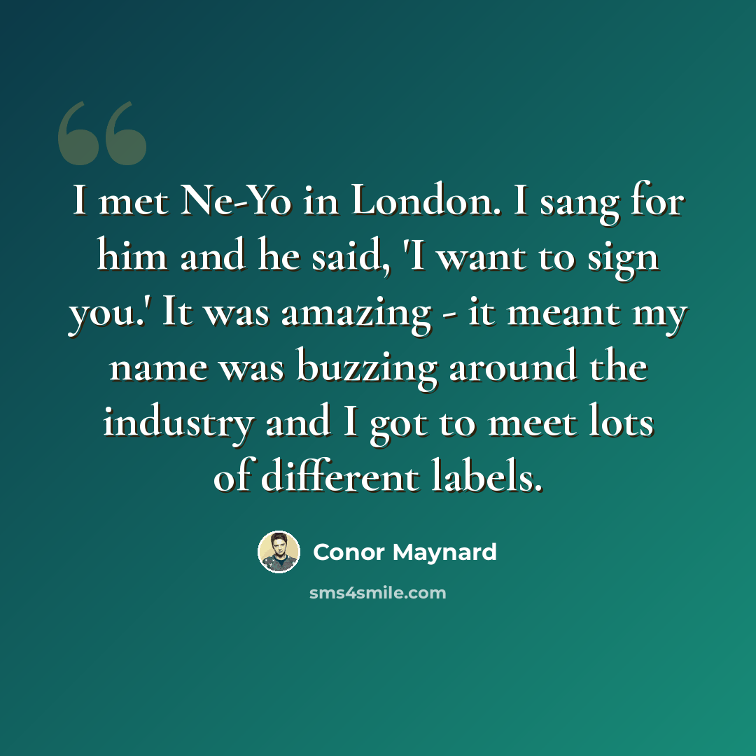 “I met Ne-Yo in London. I sang for him and he said, 'I want to sign you.' It was amazing - it meant my name was buzzing around the industry and I got to meet lots of different labels.” quote by Conor Maynard