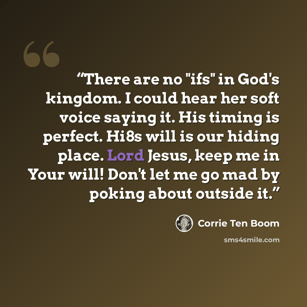 “There are no "ifs" in God's kingdom. I could hear her soft voice saying it. His timing is perfect. Hi8s will is our hiding place. Lord Jesus, keep me in Your will! Don't let me go mad by poking about outside it.” quote by Corrie ten Boom