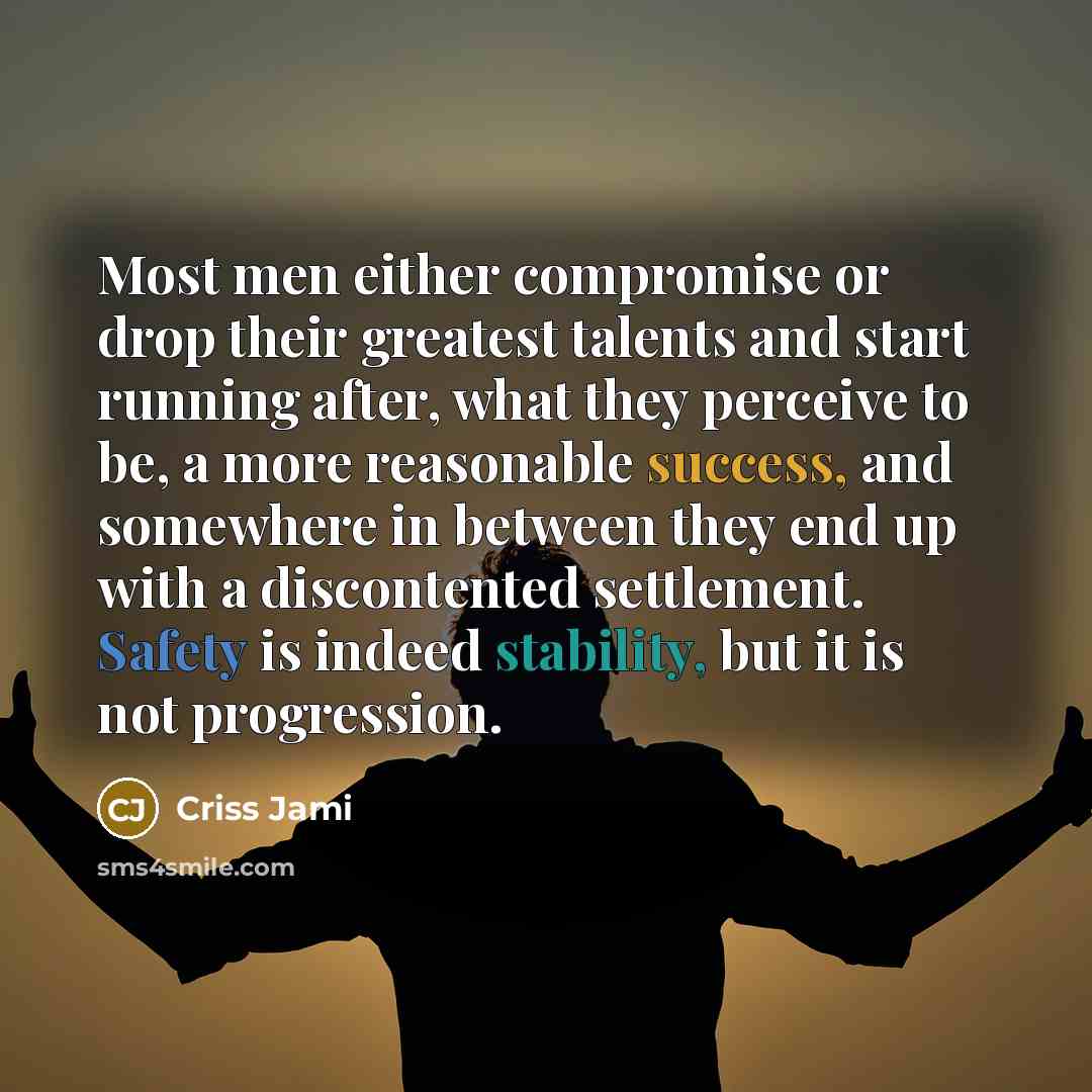 “Most men either compromise or drop their greatest talents and start running after, what they perceive to be, a more reasonable success, and somewhere in between they end up with a discontented settlement. Safety is indeed stability, but it is not progression.” quote by Criss Jami