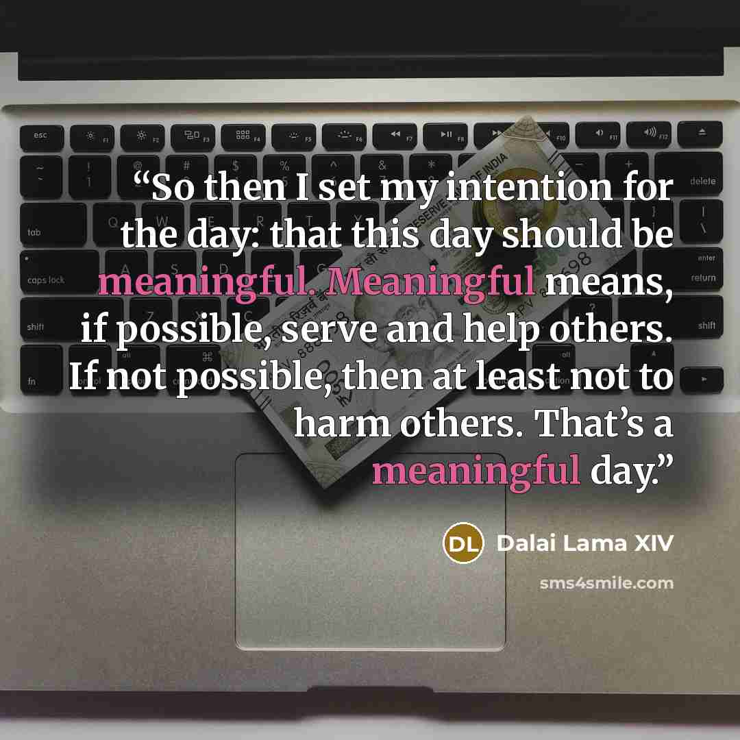 “So then I set my intention for the day: that this day should be meaningful. Meaningful means, if possible, serve and help others. If not possible, then at least not to harm others. That’s a meaningful day.” quote by Dalai Lama XIV