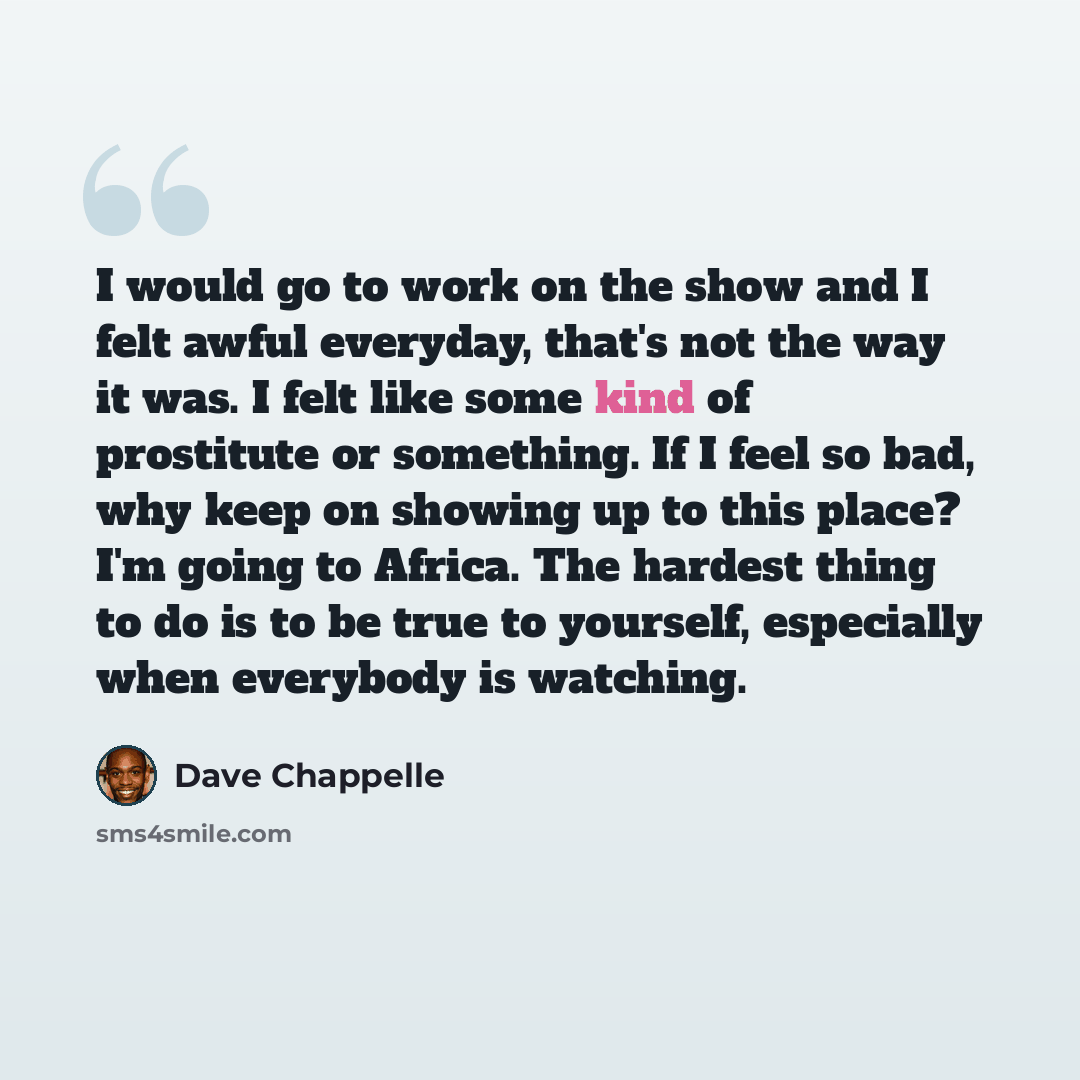 “I would go to work on the show and I felt awful everyday, that's not the way it was. I felt like some kind of prostitute or something. If I feel so bad, why keep on showing up to this place? I'm going to Africa. The hardest thing to do is to be true to yourself, especially when everybody is…” quote by Dave Chappelle