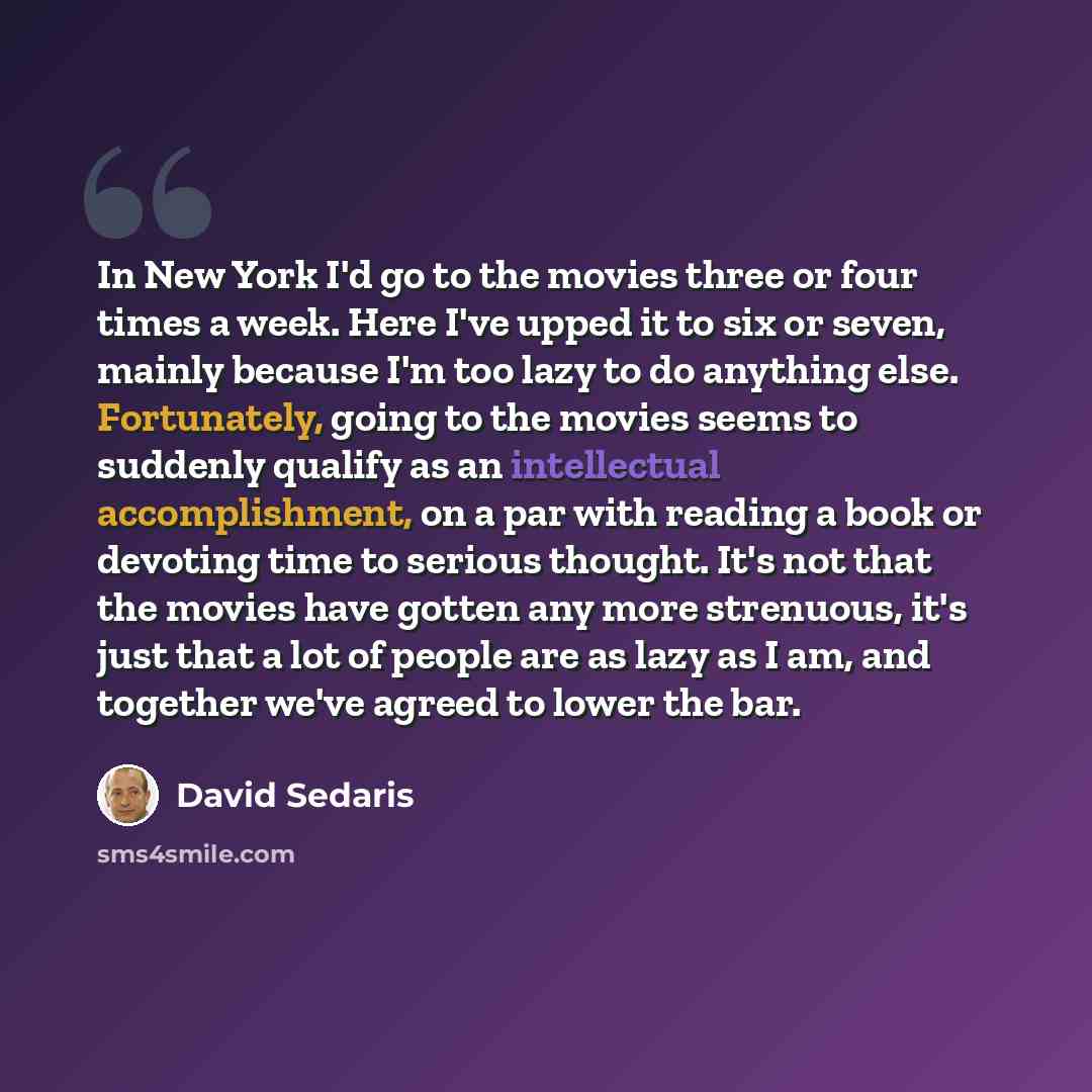 “In New York I'd go to the movies three or four times a week. Here I've upped it to six or seven, mainly because I'm too lazy to do anything else. Fortunately, going to the movies seems to suddenly qualify as an intellectual accomplishment, on a par with reading a book or devoting time to serious…” quote by David Sedaris