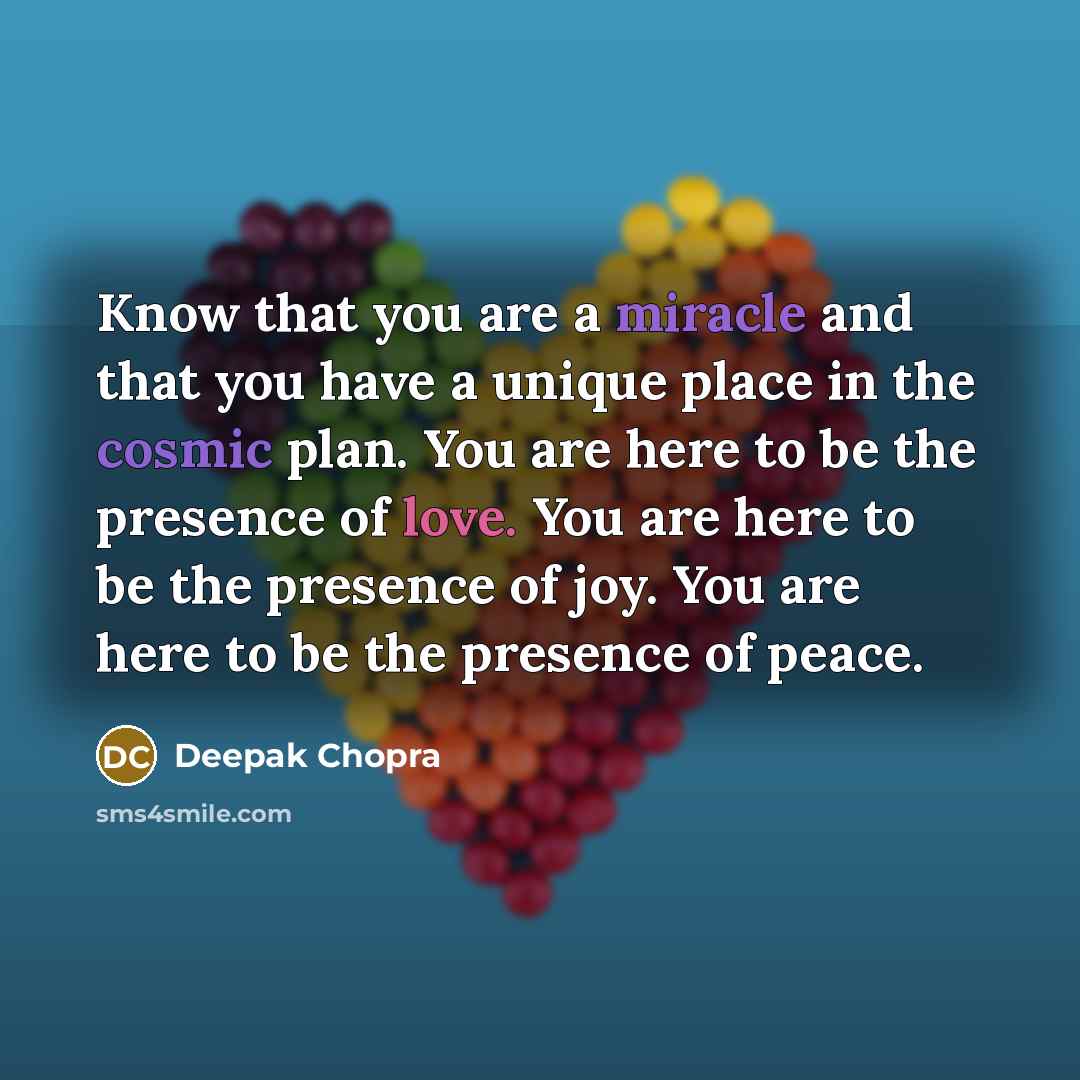 “Know that you are a miracle and that you have a unique place in the cosmic plan. You are here to be the presence of love. You are here to be the presence of joy. You are here to be the presence of peace.” quote by Deepak Chopra