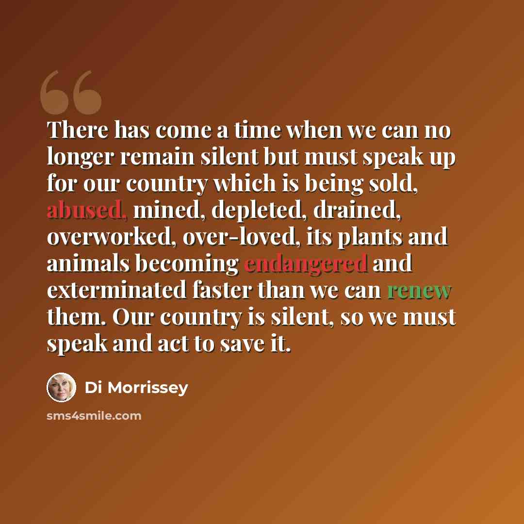 “There has come a time when we can no longer remain silent but must speak up for our country which is being sold, abused, mined, depleted, drained, overworked, over-loved, its plants and animals becoming endangered and exterminated faster than we can renew them. Our country is silent, so we must…” quote by Di Morrissey