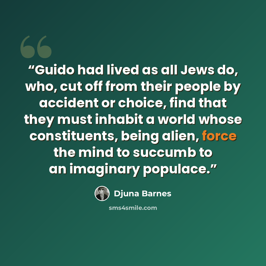 “Guido had lived as all Jews do, who, cut off from their people by accident or choice, find that they must inhabit a world whose constituents, being alien, force the mind to succumb to an imaginary populace.” quote by Djuna Barnes