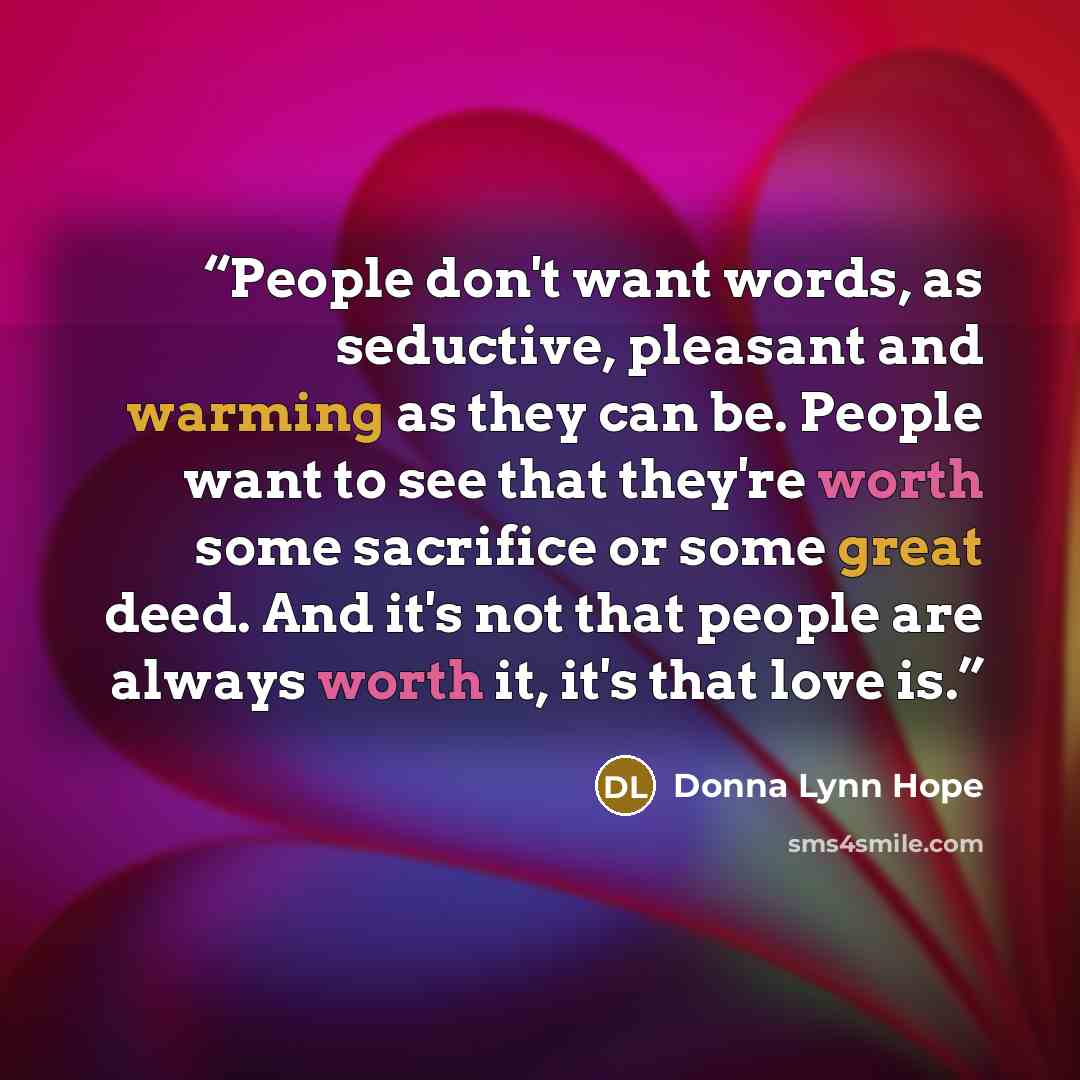 “People don't want words, as seductive, pleasant and warming as they can be. People want to see that they're worth some sacrifice or some great deed. And it's not that people are always worth it, it's that love is.” quote by Donna Lynn Hope