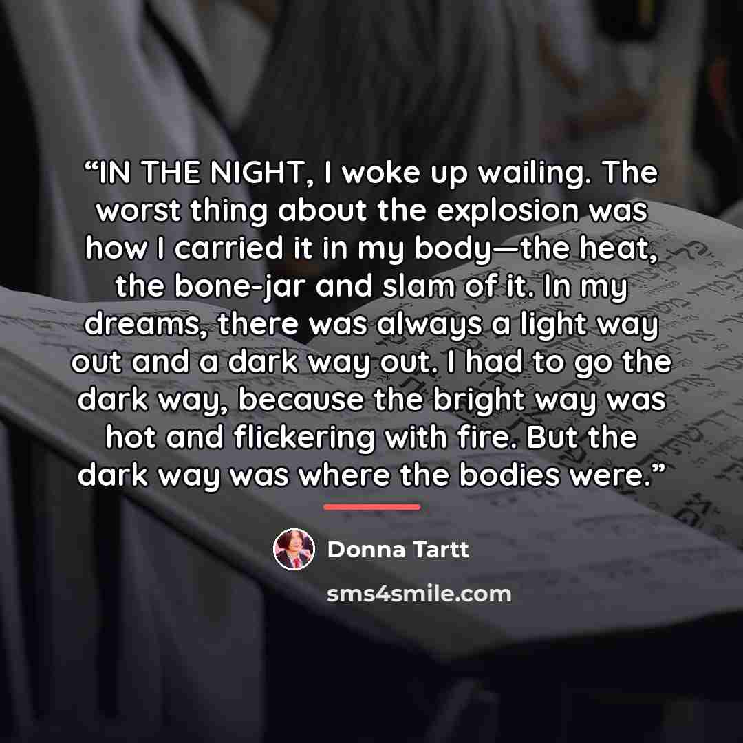 “IN THE NIGHT, I woke up wailing. The worst thing about the explosion was how I carried it in my body—the heat, the bone-jar and slam of it. In my dreams, there was always a light way out and a dark way out. I had to go the dark way, because the bright way was hot and flickering with fire. But the…” quote by Donna Tartt