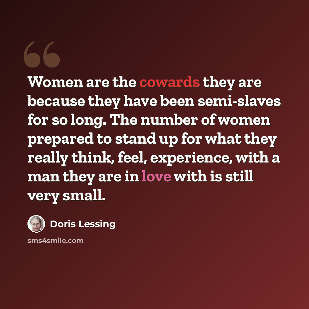 “Women are the cowards they are because they have been semi-slaves for so long. The number of women prepared to stand up for what they really think, feel, experience, with a man they are in love with is still very small.” quote by Doris Lessing