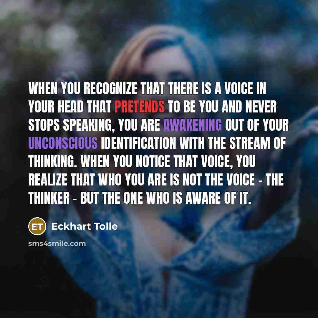 “When you recognize that there is a voice in your head that pretends to be you and never stops speaking, you are awakening out of your unconscious identification with the stream of thinking. When you notice that voice, you realize that who you are is not the voice - the thinker - but the one who is…” quote by Eckhart Tolle