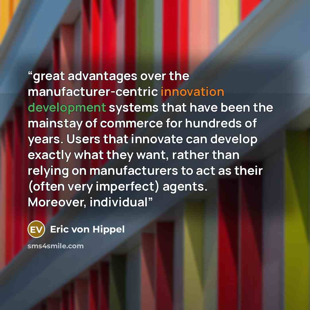 “great advantages over the manufacturer-centric innovation development systems that have been the mainstay of commerce for hundreds of years. Users that innovate can develop exactly what they want, rather than relying on manufacturers to act as their (often very imperfect) agents. Moreover…” quote by Eric von Hippel
