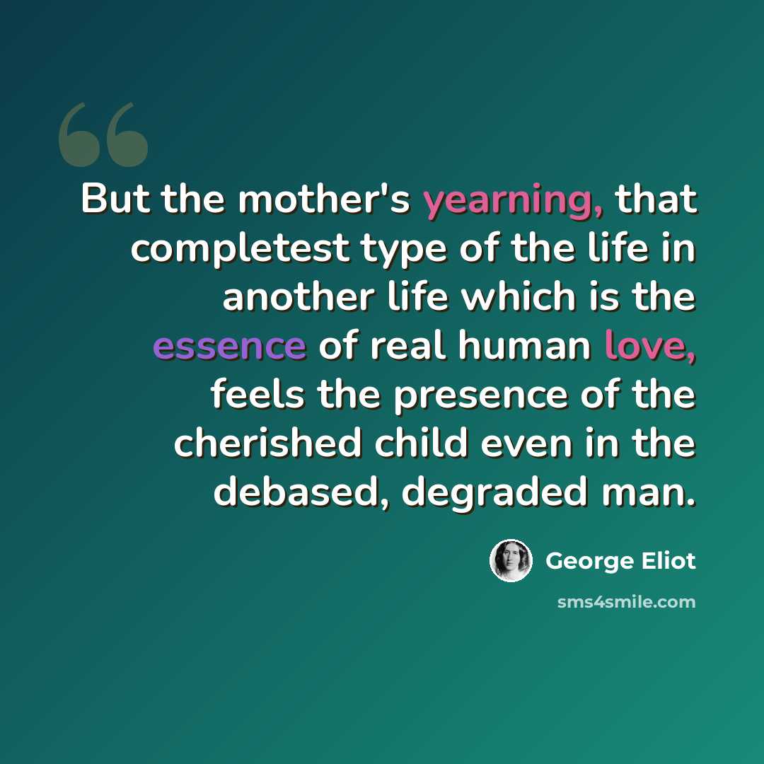 “But the mother's yearning, that completest type of the life in another life which is the essence of real human love, feels the presence of the cherished child even in the debased, degraded man.” quote by George Eliot