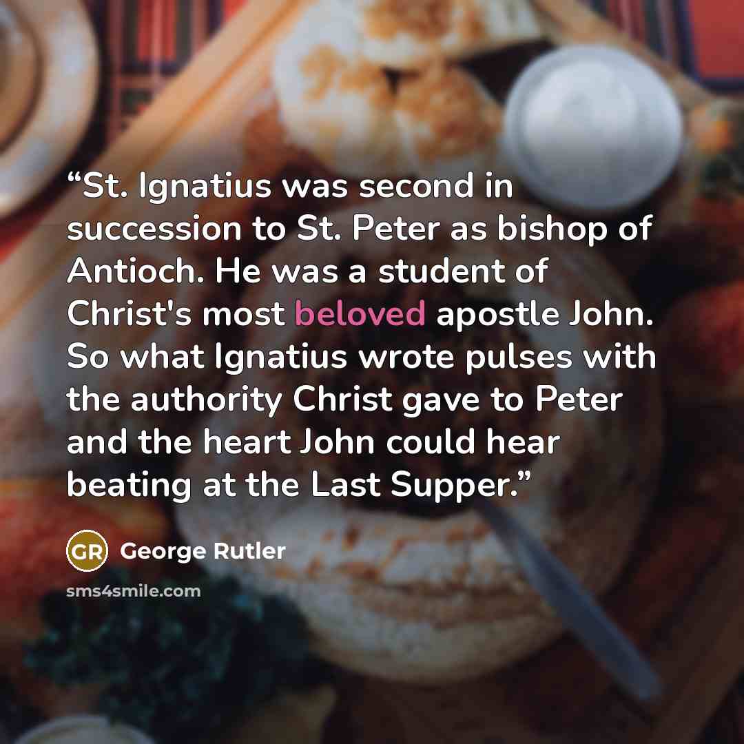 “St. Ignatius was second in succession to St. Peter as bishop of Antioch. He was a student of Christ's most beloved apostle John. So what Ignatius wrote pulses with the authority Christ gave to Peter and the heart John could hear beating at the Last Supper.” quote by George Rutler