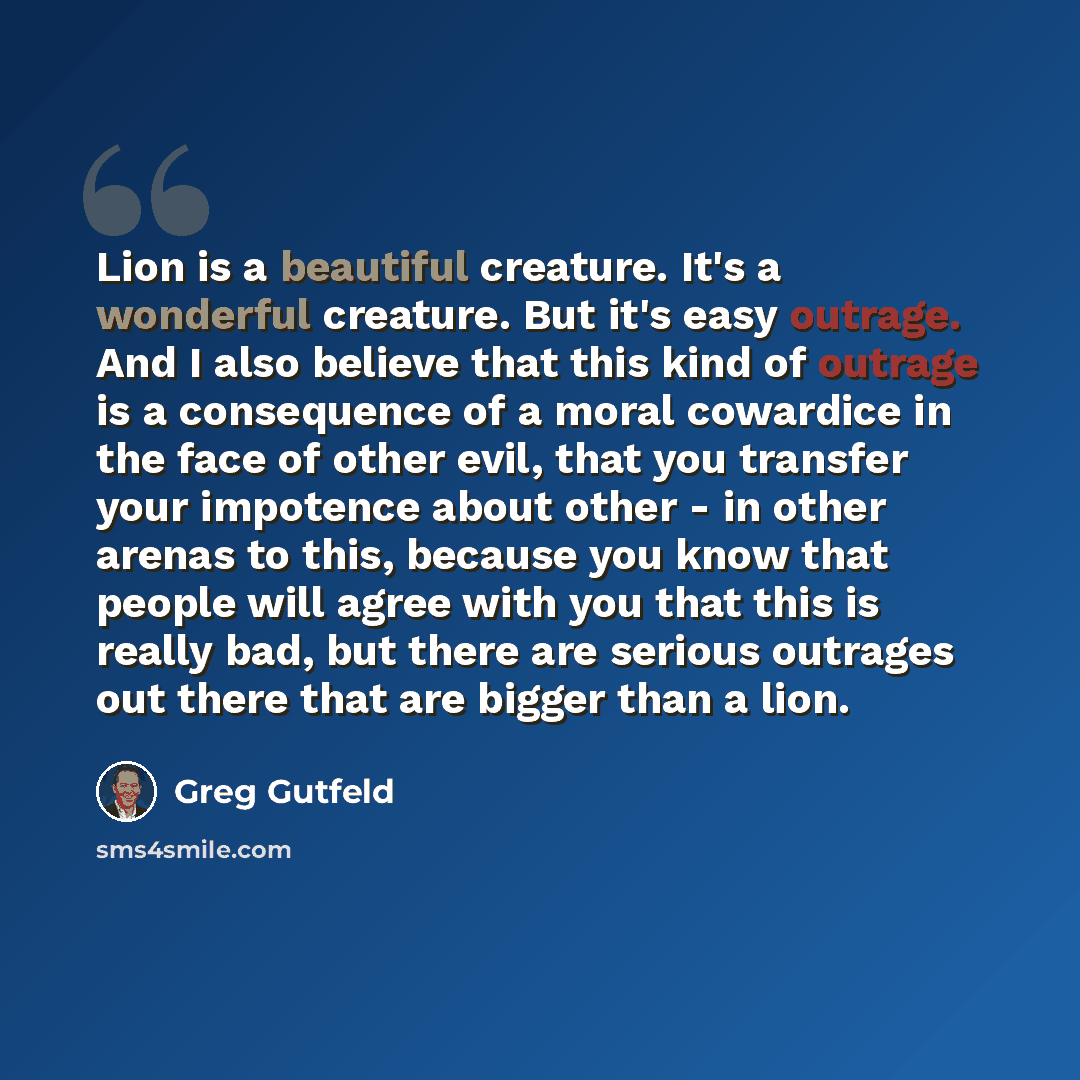 “Lion is a beautiful creature. It's a wonderful creature. But it's easy outrage. And I also believe that this kind of outrage is a consequence of a moral cowardice in the face of other evil, that you transfer your impotence about other - in other arenas to this, because you know that people will…” quote by Greg Gutfeld