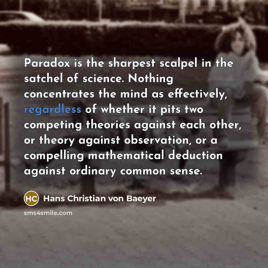 “Paradox is the sharpest scalpel in the satchel of science. Nothing concentrates the mind as effectively, regardless of whether it pits two competing theories against each other, or theory against observation, or a compelling mathematical deduction against ordinary common sense.” quote by Hans Christian von Baeyer
