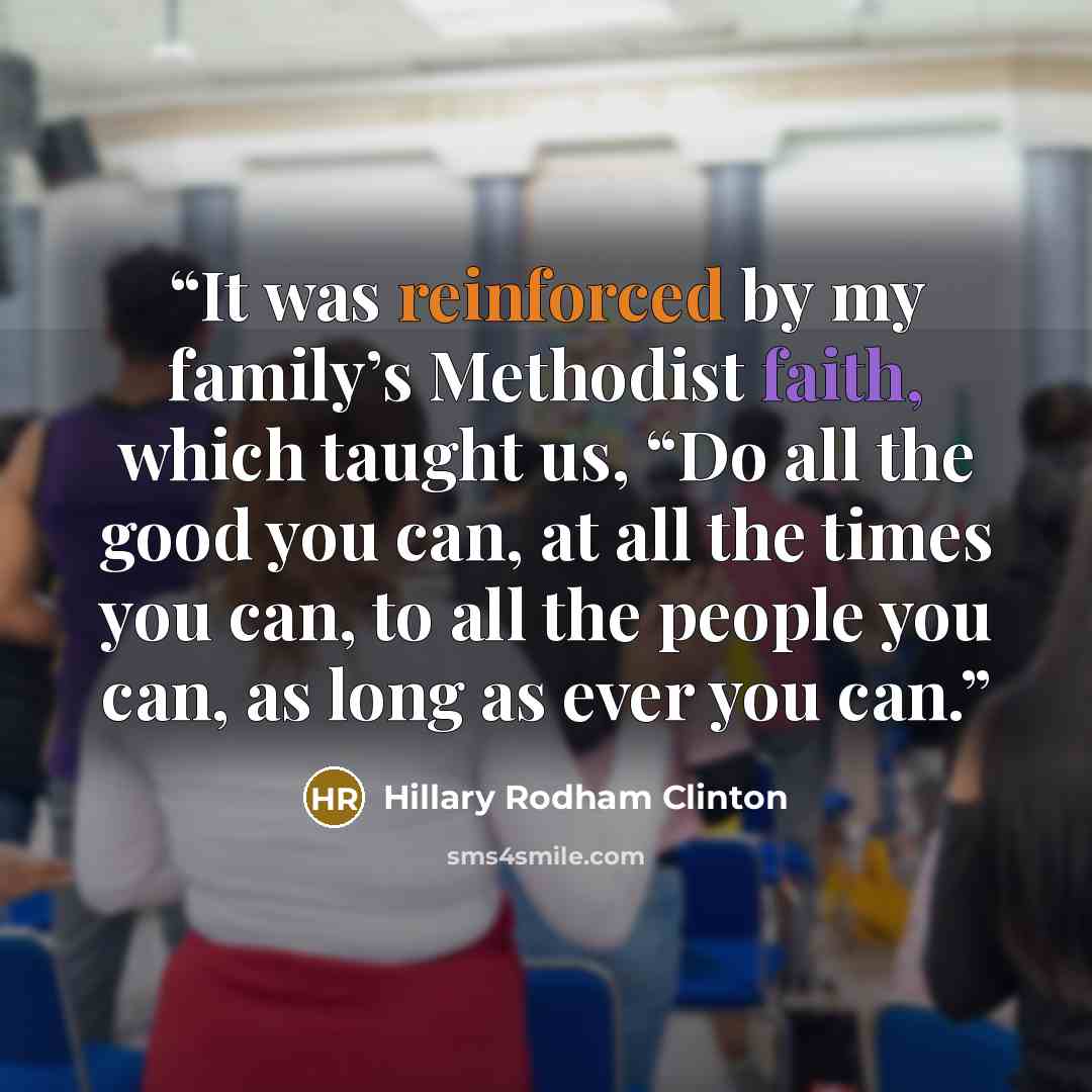 “It was reinforced by my family’s Methodist faith, which taught us, “Do all the good you can, at all the times you can, to all the people you can, as long as ever you can.” quote by Hillary Rodham Clinton