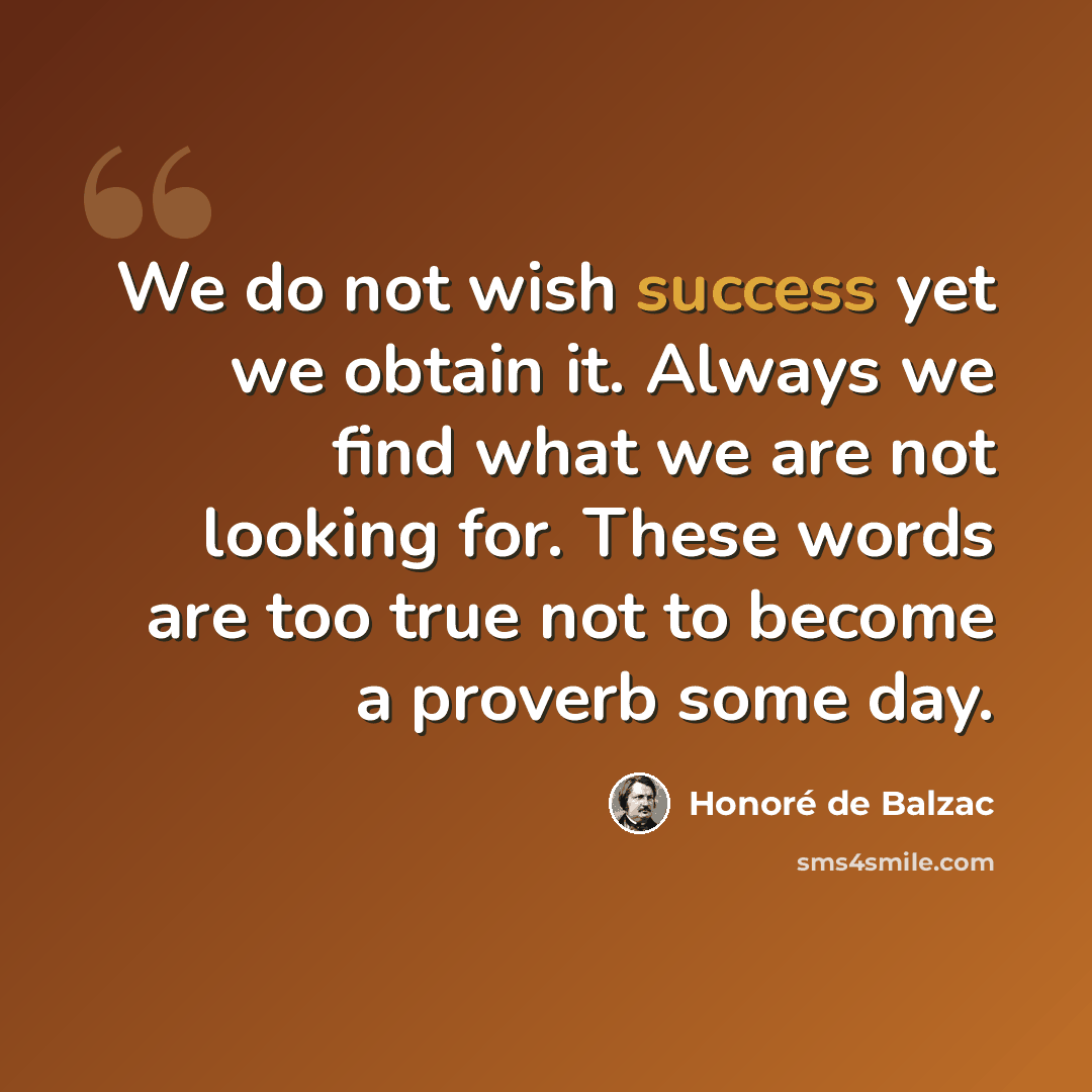“We do not wish success yet we obtain it. Always we find what we are not looking for. These words are too true not to become a proverb some day.” quote by Honore de Balzac
