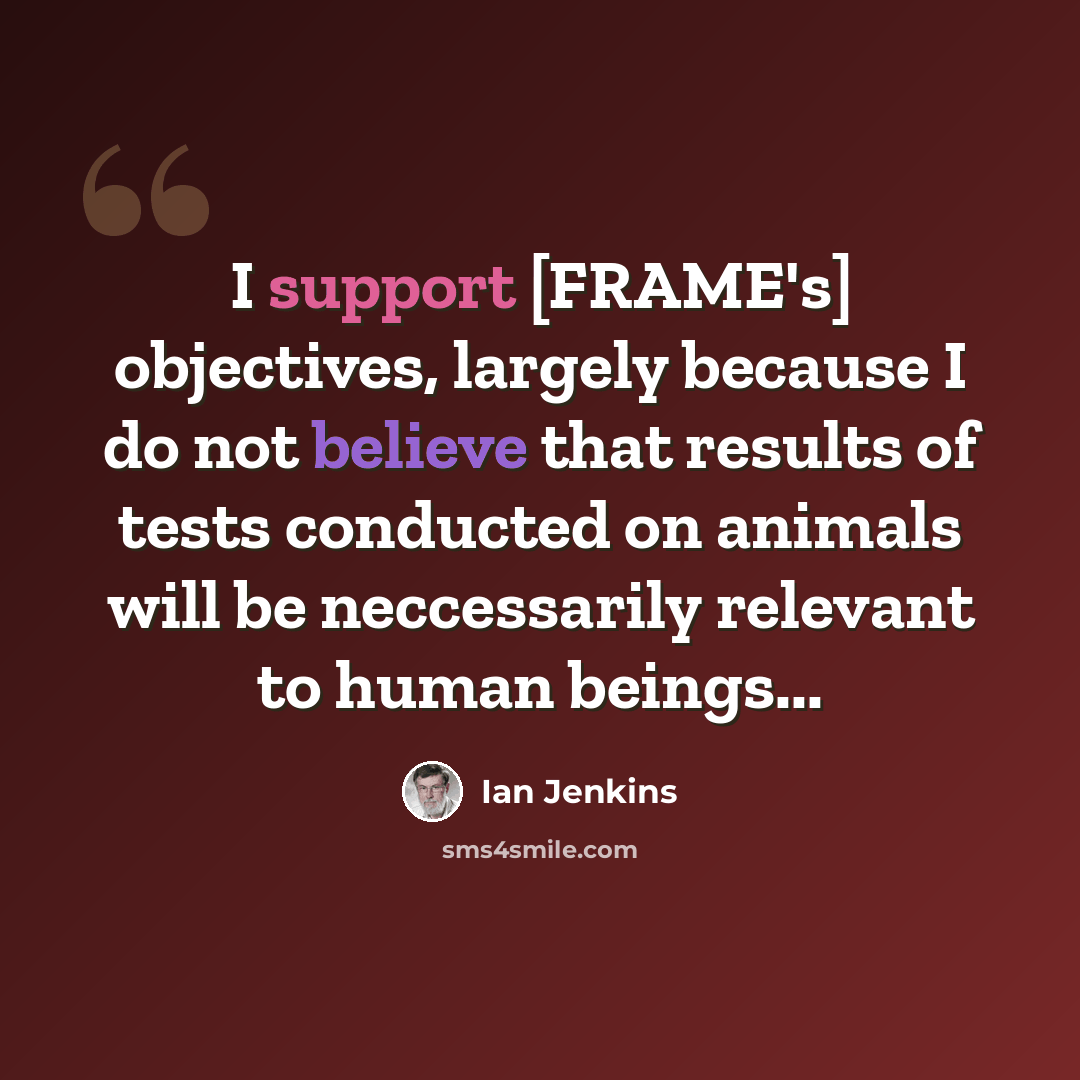 “I support [FRAME's] objectives, largely because I do not believe that results of tests conducted on animals will be neccessarily relevant to human beings...” quote by Ian Jenkins