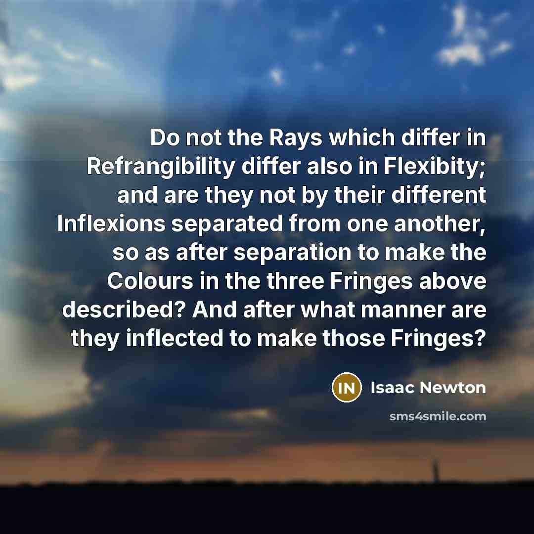 “Do not the Rays which differ in Refrangibility differ also in Flexibity; and are they not by their different Inflexions separated from one another, so as after separation to make the Colours in the three Fringes above described? And after what manner are they inflected to make those Fringes?” quote by Isaac Newton