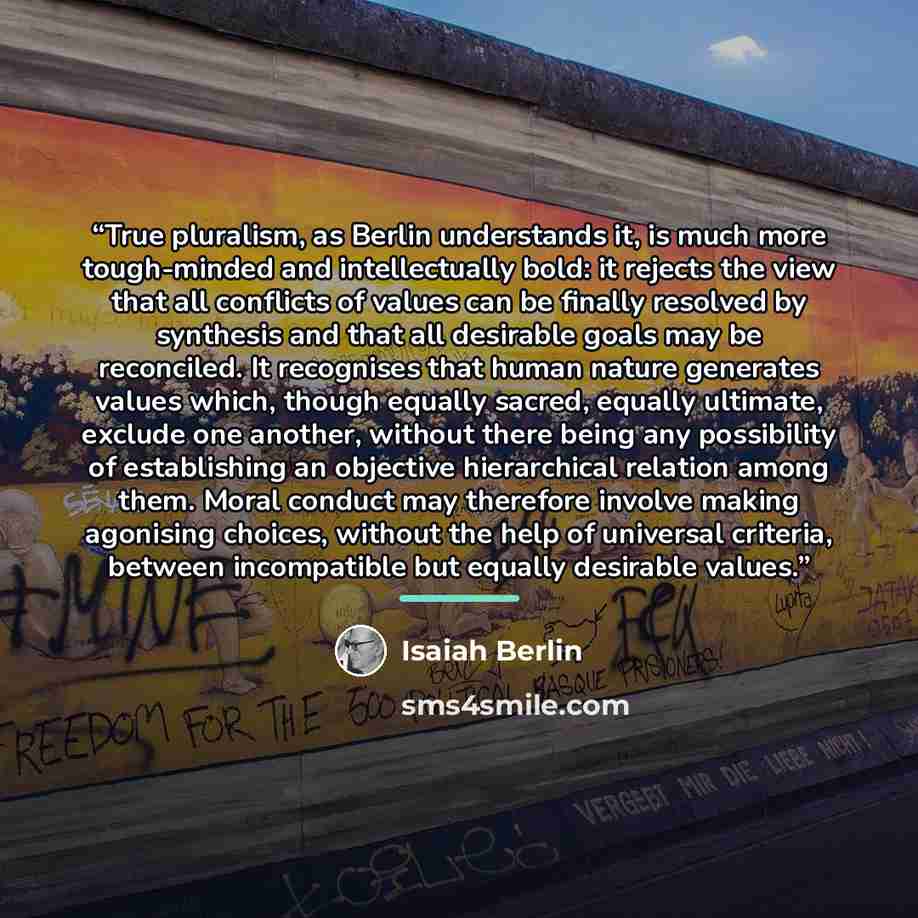 “True pluralism, as Berlin understands it, is much more tough-minded and intellectually bold: it rejects the view that all conflicts of values can be finally resolved by synthesis and that all desirable goals may be reconciled. It recognises that human nature generates values which, though equally…” quote by Isaiah Berlin