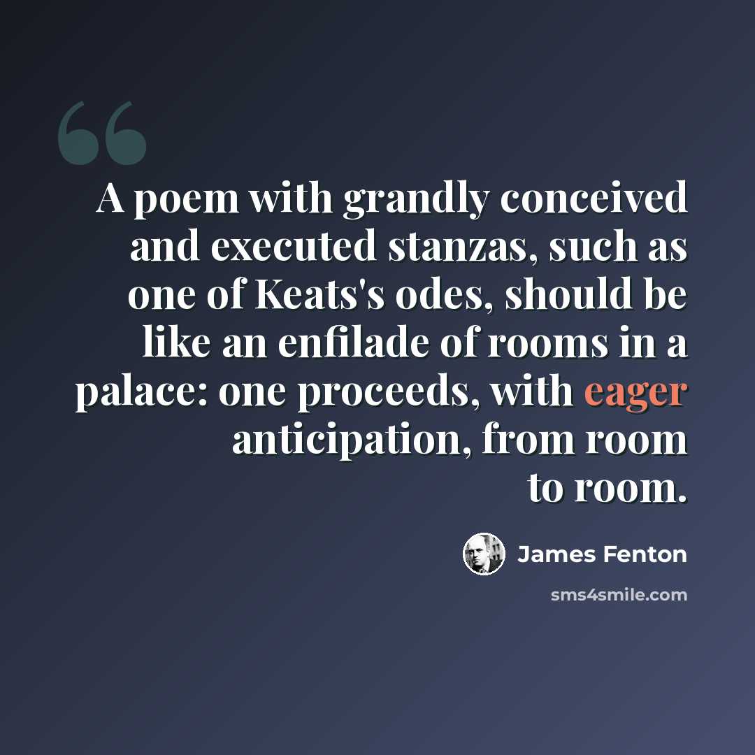 “A poem with grandly conceived and executed stanzas, such as one of Keats's odes, should be like an enfilade of rooms in a palace: one proceeds, with eager anticipation, from room to room.” quote by James Fenton